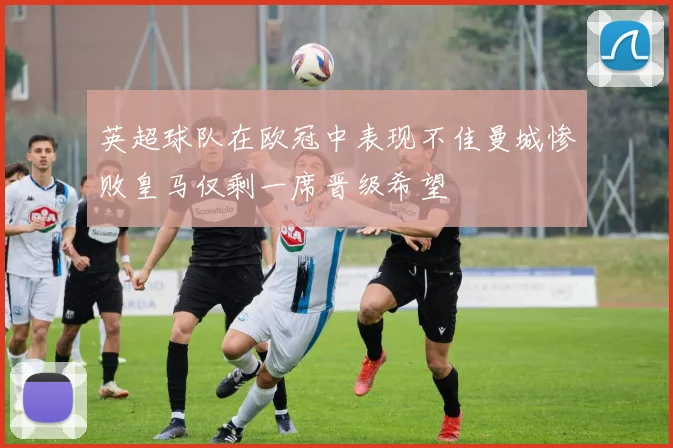 英超球队在欧冠中表现不佳曼城惨败皇马仅剩一席晋级希望