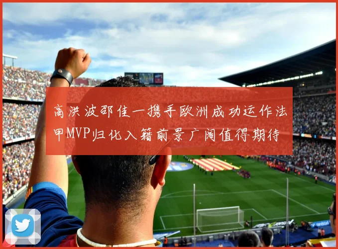 高洪波邵佳一携手欧洲成功运作法甲MVP归化入籍前景广阔值得期待