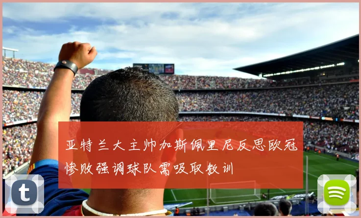 亚特兰大主帅加斯佩里尼反思欧冠惨败强调球队需吸取教训