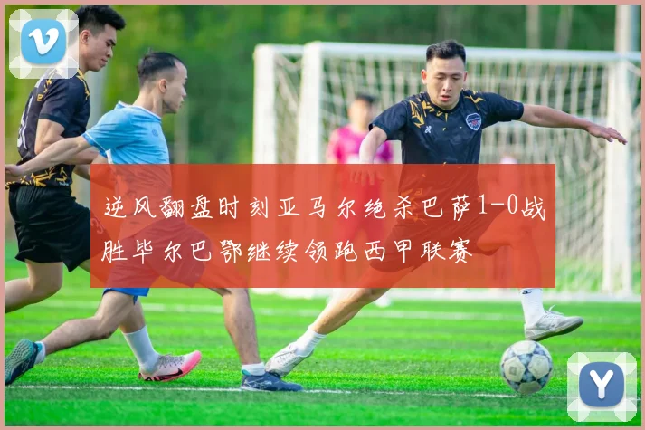 逆风翻盘时刻亚马尔绝杀巴萨1-0战胜毕尔巴鄂继续领跑西甲联赛