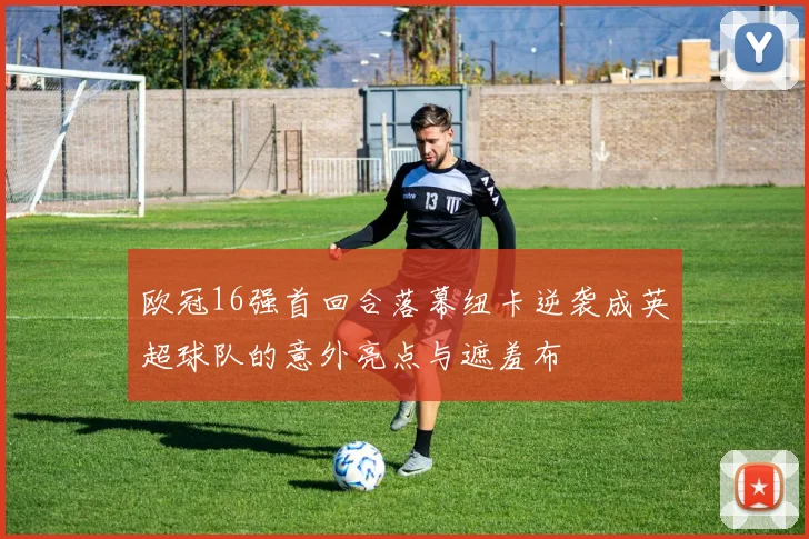 欧冠16强首回合落幕纽卡逆袭成英超球队的意外亮点与遮羞布