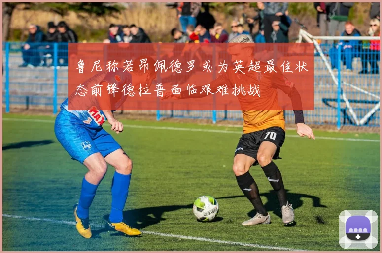 鲁尼称若昂佩德罗或为英超最佳状态前锋德拉普面临艰难挑战